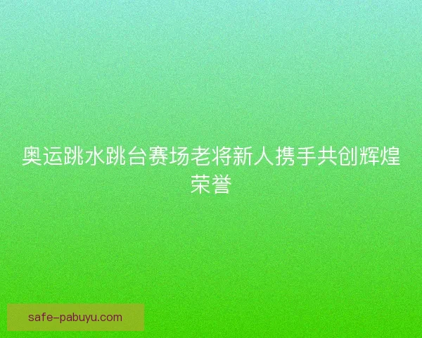 奥运跳水跳台赛场老将新人携手共创辉煌荣誉